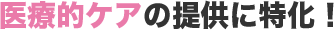 医療的ケアの提供に特化！
