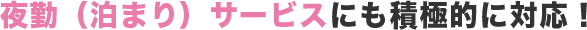 夜勤（泊まり）サービスにも積極的に対応！